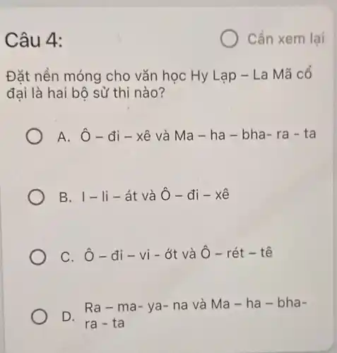 Câu 4:
Đặt nền móng cho vǎn học Hy Lạp - La Mã cổ
đai là hai bộ sử thi nào?
A. Ô-đi - xê và Ma - ha-bha-ra - ta
B. I - li - át và hat (O)-di-xhat (e)
C. hat (O)-di-vi-delta t và hat (O)-rhat (e)t-that (e)
D.
Ra-m a- ya - na và Ma - ha-bh a-
ra-ta
Cần xem lại