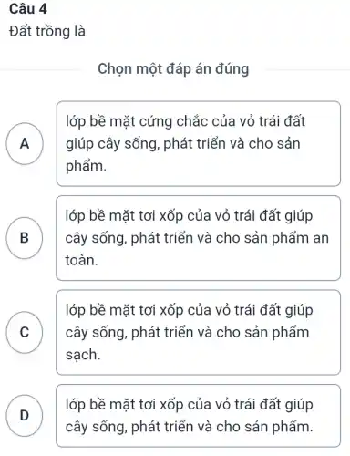 Câu 4
Đất trồng là
Chọn một đáp án đúng
A giúp cây sống , phát triển và cho sản
lớp bề mặt cứng chắc của vỏ trái đất
phẩm.
B
lớp bề mặt tơi xốp của vỏ trái đất giúp
cây sống, phát triển và cho sản phẩm an
.
toàn.
C
sạch.
lớp bề mặt tơi xốp của vỏ trái đất giúp
cây sống, phát triển và cho sản phẩm v
lớp bề mặt tơi xốp của vỏ trái đất giúp