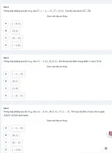 Câu 4
Trong mặt phẳng tọa độ Oxy, cho overrightarrow (u)=(-1;-2),overrightarrow (v)=(2;2) . Tọa độ của vectơ 2overrightarrow (u)+overrightarrow (v)overrightarrow (a)
Chọn một đáp án đúng
A (-2;1)
B (2;4) .
C (0;-2)
D (-1;3) D
Câu 5
Trong mặt phẳng tọa độ Oxy, cho C(-1;5),D(3;1) . Khi đó tọa độ điểm trung điểm I của CD là
A (-1;-3) A
B (3;1)
C (1;3)
D (-3;-1) D
Câu 6
Trong mặt phẳng tọa độ Oxy, cho A(-2;3),B(5;4),C(1;-2) . Tìm tọa độ đỉnh D sao cho tứ giác
ABDC là hình bình hành.
Chọn một đáp án đúng
(-1;-8) A
B (8;1) B
C (8;-1)
D (-1;8)