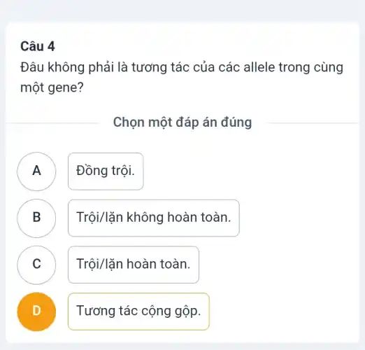 Câu 4
Đâu không phải là tương tác của các allele trong cùng
một gene?
Chọn một đáp án đúng
A Đồng trội.
.
B Trội/lặn không hoàn toàn. D
C Trội/lặn hoàn toàn. C
D Tương tác cộng gộp.