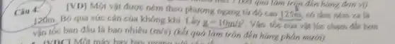 Câu 4.
[VD] Một vật được ném theo tử đáy cao
125m có tâm ném xa là
now meet ? (kết quả làm trip đến hàng (lon vị)
120m. Bỏ qua sức cán của không khí . Lay g=10m/s^2 Vận tốc của vật lúc chạm đất hơn
vận tốc ban đầu là bao nhiêu (m/s)
(kết quả làm tròn đến hàng phân mưới).
- (VDCI Một máy bay hav