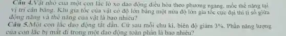 Câu 4.Vật nhỏ của một con lắc lò xo dao động điều hòa theo phương ngang. mốc thế nǎng tại
vị tri cân bằng Khi gia tốc của vật có độ lớn bǎng một nửa độ lớn gia tốc cực đại thì tỉ sô giữa
động nǎng và thể nǎng của vật là bao nhiêu?
Câu 5.Một con lắc dao động tắt dần. Cứ sau mỗi chu kì, biên độ giảm 3%  . Phần nǎng lượng
của con lǎc bị mật đi trong một dao động toàn phân là bao nhiêu?