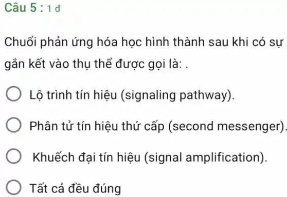 Câu 5 : 1 đ
Chuổi phản ứng hóa học hình thành sau 1 khi có sự
gắn kết vào thu thể được gọi là: .
Lô trình tín hiêu (signaling pathway).
Phân tử tín hiệu thứ cấp (second messenger).
Khuếch đai tín hiệu (signal amplification).
Tất cả đều đúng