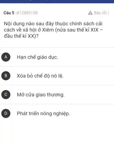 Câu 5 #12885158
Nội dung nào sau đây thuộc chính sách cải
cách về xã hội ở Xiêm (nửa sau thế kỉ XIX-
đầu thế kỉ XX)?
A Hạn chế giáo dục.
B Xóa bỏ chế độ nô lê.
C Mở cửa giao thương.
D Phát triển nông nghiệp.