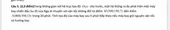 Câu 5. (2,0 điểm)Trong không gian với hệ trục tọa độ Oxyz cho trước, một hệ thống ra đa phát hiện một máy
bay chiến đấu Su -35 của Nga di chuyển với vận tốc không đổi từ điểm M(300;150;7) đến điểm
N(800;550;13) trong 20 phút. Tính tọa độ của máy bay sau 5 phút tiếp theo nếu máy bay giữ nguyên vận tốc
và hướng bay.