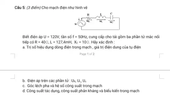 Câu 5: (3 điểm)Cho mạch điện như hình vẽ
Biết điện áp U=120V tần số f=50Hz cung cấp cho tải gồm ba phần tử mắc nối
tiếp có R=40Omega ,L=127,4mH,X_(c)=10Omega  . Hãy xác định :
a. Trị số hiệu dụng dòng điện trong mạch , giá trị điện dung của tụ điện
b. Điện áp trên các phần tử : U_(R,)U_(L),U_(c)
c. Góc lệch pha và hệ số công suất trong mạch
d. Công suất tác dụng, công suất phản kháng và biểu kiến trong mạch