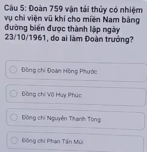 Câu 5: Đ oàn 759 vận tải thủy có nhiệm
vụ chi viên vũ khí cho miền Nam bằng
đường biển được thành lạp ngày
23/10/1961 , do ai làm Đ oàn trướng?
Đồng chí Đoàn Hồng Phước
Đồng chí Võ Huy Phúc
Đồng chí Nguyễn Thanh Tòng
Đồng chí Phan Tấn Mùi