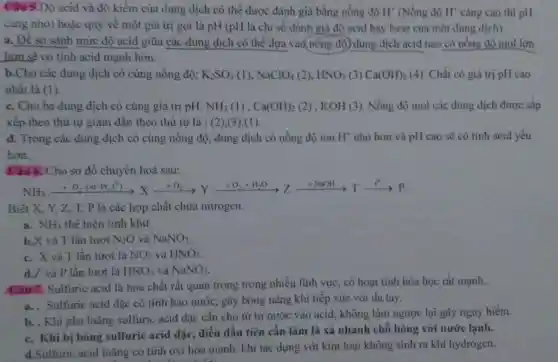 Câu 5.Độ acid và độ kiềm của dung dịch có thể được đánh giá bằng nồng độ H^+ (Nồng độ H^+ càng cao thì pH
càng nhỏ) hoặc quy về một giá trị gọi là pH (pH là chỉ số đánh giá độ acid hay base của một dung dịch)
a. Để so sánh mức độ acid giữa các dung dịch có thể dựa vào nồng độ) dung dịch acid nào có nồng độ mol lớn
hơn sẽ có tính acid mạnh hơn.
b.Cho các dung dịch có cùng nồng độ: K_(2)SO_(3)(l),NaClO_(4)(2),HNO_(3)(3)Ca(OH)_(2)(4 ). Chất có giá trị pH cao
nhất là (1).
c. Cho ba dung dịch có cùng giá trị pH: NH_(3)(I),Ca(OH)_(2) (2) . KOH (3). Nồng độ mol các dung dịch được sắp
xếp theo thứ tự giảm dân theo thứ tự là : (2)(3),(1).
d. Trong các dung dịch có cùng nồng độ, dung dịch có nồng độ ion H nhỏ hơn và pH cao sẽ có tính acid yếu
hơn.
Câu 6. Cho sơ đồ chuyển hoá sau:
NH_(3)xrightarrow (+O_(2)(aln,N^circ ))Xxrightarrow (+O_(2))Yxrightarrow (+O_(2)+H_(2)O)(Zxrightarrow (+NaCl))Tarrow P
Biết X, Y, Z,T, P là các hợp chất chứa nitrogen.
a. NH_(3) thể hiện tính khử.
b.X và T lần lượt N_(2)O và NaNO_(3)
c. X và T lần lượt là NO_(2) và HNO_(3)
d.Z và P lần lượt là HNO_(3) và NaNO_(2)
Câu 7. Sulfuric acid là hóa chất rất quan trọng trong nhiều lĩnh vực, có hoạt tính hóa học rất mạnh.
a. Sulfuric acid đặc có tính háo nước, gây bóng nặng khi tiếp xúc với da tay.
b. . Khi pha loãng sulfuric acid đặc cân cho từ từ nước vào acid, không làm ngược lại gây nguy hiểm.
c. Khi bị bóng sulfuric acid đặc, điều đầu tiên cần làm là xả nhanh chỗ bông với nước lạnh.
d.Sulfuric acid loãng có tính oxi hóa mạnh, khi tác dụng với kim loại không sinh ra khí hydrogen.