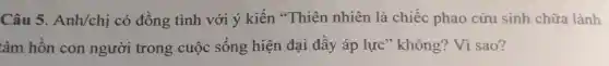 Câu 5. Anh/chị có đồng tình với ý kiến "Thiên nhiên là chiếc phao cứu sinh chữa lành
tâm hồn con người trong cuộc sống hiện đại đầy áp lực" không?Vì sao?