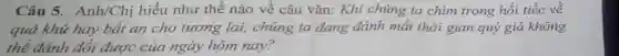 Câu 5. Anh/Chị hiểu như thế nào về câu vǎn: Khi chúng ta chìm trong hối tiếc về
quá khứ hay bất an cho tương lai,chúng ta đang đánh mất thời gian quý giá không
thể đánh đổi được của ngày hôm nay?