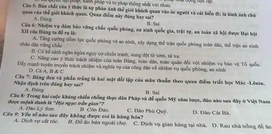 Câu 5: Bản chất của ý thức là sự phản ánh thế giới khách quan vào óc người và cải biến đi; là hình ảnh chủ
quan của thế giới khách quan. Quan điểm này đúng hay sai?
A. Đúng
D. Da quyền lập pháp, hành pháp và tư pháp thống nhất với nhau. pháp hoạt động đọc lạp.
B. Sai
Câu 6: Nhiệm vụ đảm bảo vững chắc quốc phòng, an ninh quốc gia, trật tự,an toàn xã hội được Đại hội
XII của Đảng ta đề ra là:
A. Tǎng cường tiềm lực quốc phòng và an ninh, xây dựng thể trận quốc phòng toàn dân, thế trận an ninh
nhân dân vững chắc
B. Có kế sách ngǎn ngừa nguy cơ chiến tranh, xung đột từ sớm, từ xa.
C. Nâng cao ý thức trách nhiệm của toàn Đảng, toàn dân , toàn quân đối với nhiệm vụ bảo vệ Tổ quốC.
Đẩy mạnh tuyên truyền trách nhiệm và nghĩa vụ của công dân về nhiệm vụ quốc phòng, an ninh
D. Cả A, B C
Câu 7: Bảng đen và phấn trắng là hai mặt đối lập của mâu thuẫn theo quan điểm triết học Mác -Lênin.
Nhận định trên đúng hay sai?
A. Đúng
B. Sai
Câu 8: Trong hai cuộc kháng chiến chống thực dân Pháp và đế quốc Mỹ xâm lược, đảo nào sau đây ở Việt Nam
được mệnh danh là "Địa ngục trần gian no
A. Đảo Lý Sơn.
B. Côn Đảo.
C. Đảo Phú Quý
D. Đảo Cát Bà.
Câu 9: Yếu tố nào sau đây không được coi là hàng hóa?
A. Dịch vụ cắt tóC.
B. Đồ ǎn bán ngoài chợ. C. Dịch vụ giao hàng tại nhà.D. Rau nhà trồng để ǎn