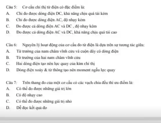 Câu 5: Cơ cấu chí thị từ điện có đặc điểm là:
A. Chi đo được dòng điện DC, khả nǎng chịu quá tài kém
B. Chi đo được dòng điện AC, độ nhạy kém
C. Đo được cà dòng điện AC và DC , độ nhạy kém
D. Đo được cả dòng điện AC và DC, khả nǎng chịu quá tài cao
Câu 6: Nguyên lý hoạt động của cơ cấu đo từ điện là dựa trên sự tương tác giữa:
A. Từ trường của nam châm vĩnh cứu và cuộn dây có dòng điện
B. Từ trường của hai nam châm vĩnh cừu
C. Hai dòng điện tạo nên lực quay của kim chỉ thị
D. Dòng điện xoáy & tử thông tạo nên moment ngẫu lực quay
Câu 7: Trên thang đo của một cơ cấu có các vạch chia đều thì ưu điếm là:
A. Có thể đo được những giá trị lớn
B. Có độ nhạy cao
C. Có thế đo được những giá trị nhỏ
D. Dể đọc kết quả đo