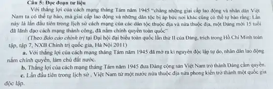 Câu 5: Đọc đoạn tư liệu
Với thắng lợi của cách mạng tháng Tám nǎm 1945 "chẳng những giai cấp lao động và nhân dân Việt
Nam ta có thể tự hào, mà giai cấp lao động và những dân tộc bị áp bức nơi khác cũng có thể tự hào rằng: Lần
này là lần đầu tiên trong lịch sử cách mạng của các dân tộc thuộc địa và nửa thuộc địa.một Đảng mới 15 tuổi
đã lãnh đạo cách mạng thành công, đã nắm chính quyền toàn quốc"
(Theo Bảo cáo chính trị tại Đại hội đại biểu toàn quốc lần thứ II của Đảng, trích trong Hồ Chí Minh toàn
tập, tập 7, NXB Chính trị quốc gia Hà Nội 2011)
a. Với thẳng lợi của cách mạng tháng Tám nǎm 1945 đã mở ra kỉ nguyên độc lập tự do nhân dân lao động
nắm chính quyền, làm chủ đất nước.
b. Thǎng lợi của cách mạng tháng Tám nǎm 1945 đưa Đảng cộng sản Việt Nam trở thành Đảng cầm quyền.
c. Lần đầu tiên trong lịch sử , Việt Nam từ một nước nửa thuộc địa nửa phong kiến trở thành một quốc gia
độc lập.