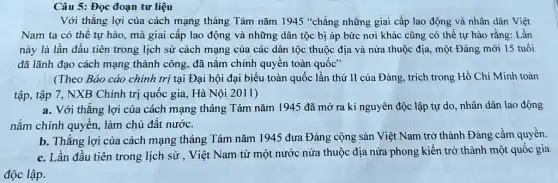 Câu 5: Đọc đoạn tư liệu
Với thẳng lợi của cách mạng tháng Tám nǎm 1945 "chẳng những giai cấp lao động và nhân dân Việt
Nam ta có thể tự hào, mà giai cấp lao động và những dân tộc bị áp bức nơi khác cũng có thể tự hào rằng: Lần
này là lần đầu tiên trong lịch sử cách mạng của các dân tộc thuộc địa và nửa thuộc địa.một Đảng mới 15 tuổi
đã lãnh đạo cách mạng thành công, đã nǎm chính quyền toàn quốc"
(Theo Báo cáo chính trị tại Đại hội đại biểu toàn quốc lần thứ II của Đảng, trích trong Hồ Chí Minh toàn
tập, tập 7, NXB Chính trị quốc gia , Hà Nội 2011)
a. Với thẳng lợi của cách mạng tháng Tám nǎm 1945 đã mở ra kỉ nguyên độc lập tự do, nhân dân lao động
nắm chính quyền, làm chủ đất nước.
b. Thắng lợi của cách mạng tháng Tám nǎm 1945 đưa Đảng cộng sản Việt Nam trở thành Đảng cầm quyền.
c. Lần đầu tiên trong lịch sử , Việt Nam từ một nước nửa thuộc địa nửa phong kiến trở thành một quốc gia