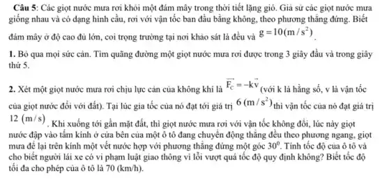 Câu 5: Các giọt nước mưa rơi khỏi một đám mây trong thời tiết lặng gió. Giả sử các giọt nước mưa
giống nhau và có dạng hình cầu, rơi với vận tốc ban đầu bằng không, theo phương thẳng đứng. Biết
đám mây ở độ cao đủ lớn, coi trọng trường tại nơi khảo sát là đều và
g=10(m/s^2)
1. Bỏ qua mọi sức cản. Tìm quãng đường một giọt nước mưa rơi được trong 3 giây đầu và trong giây
thứ 5.
2. Xét một giọt nước mưa rơi chịu lực cản của không khí là
overrightarrow (F_(C))=-koverrightarrow (v)
(với k là hằng số, v là vận tốc
của giọt nước đối với đất). Tại lúc gia tốc của nó đạt tới giá trị
6(m/s^2)
thì vận tốc của nó đạt giá trị
12(m/s)
. Khi xuống tới gần mặt đất, thì giọt nước mưa rơi với vận tốc không đổi , lúc này giọt
nước đập vào tấm kính ở cửa bên của một ô tô đang chuyển động thẳng đều theo phương ngang , giọt
mưa để lại trên kính một vết nước hợp với phương thẳng đứng một góc 30^circ  Tính tốc độ của ô tô và
cho biết người lái xe có vi phạm luật giao thông vi lỗi vượt quá tốc độ quy định không?Biết tốc độ
tối đa cho phép của ô tô là 70(km/h)