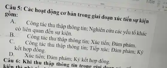 Câu 5 : Các hoat động cơ bản trong giai đoan xúc tiến sự kiện
gồm:
A.
Công tác thu thập thông tin ; Nghiên cứu các yêu tô khác
có liên quan đên sự kiên.
B.
Công tác thu thập thông tin:Xúc tiến ; Đàm phám.
C. Công tác thu thập thông tin ; Tiếp xúc ; Đàm phám ; Ký
kết hợp đông.
D . Xúc tiên: Đàm phám; Ký kết hợp đồng.
Câu 6 : Khi thu thập thông tin trono oiai dnom
kiện thì