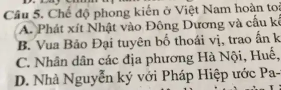 Câu 5 . Chế độ phong kiến ở Việt Nam hoàn to
A. Phát xít Nhật vào Đông Dương và cấu kế
B. Vua B ảo Đại tuyên bố thoái vị , trao ấn k
C. Nhân dân các địa phương Hà Nội , Huế,
D . Nhà Nguyễn ký với Pháp Hiệp ước
Pa-