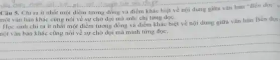 Câu 5. Chỉ ra ít nhất một điểm tương đồng và điểm khác biệt về nội dung giữa vǎn bản "Ben doi"
một vǎn bản khác cũng nói về sự chờ đợi mà anh chị từng đọc.
Học sinh chi ra ít nhất một điểm tương đồng và điểm khác biệt về nội dung giữa vǎn bản Bến đơi
nột vǎn bản khác cũng nói về sự chờ đợi mà mình từng đọc.
__
......................................................................
...............sussess massas