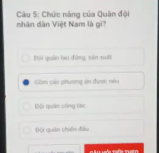 Câu 5: Chức nǎng của Quân đội
nhân dân Việt Nam là gì?
Doi quan lao động sản xuất
Gồm các phương án được nêu
Đội quan cong tác
Đội quân chiến đầu