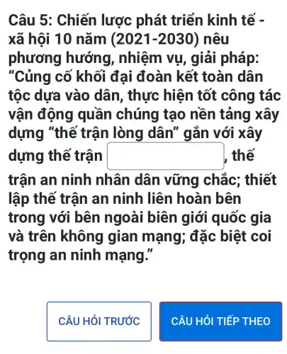 Câu 5: Chiến lược phát triển kinh tế -
xã hội 10 nǎm (2021-2030 ) nêu
phương hướng , nhiệm vụ , giải pháp:
"Củng cố khối đại đoàn kết toàn dân
tộc dựa vào dân, thực hiện tốt công tác
vận động quần chúng tạo nền tảng xây
dựng "thế trận lòng dân" gắn với xảy
dựng th ê trận square  , thế
trận an ninh nhân dân vững chắc;; thiết
lập thế trận an ninh liên hoàn bên
trong với bên ngoài biên giới quốc gia
và trên không gian mạng ; đặc biệt coi
trọng an ninh mạng."
CÂU HỏI TRƯỚC
CÂU HỎI TIẾP THEO