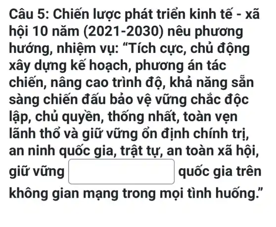 Câu 5 : Chiến lược phát triển kinh tế - xã
hội 10 n lǎm (2021-2030) nêu phương
hướng, nhiệ m vu: "T ích cực, chủ đông
xây dựng k ế hoa ch, phương án tác
chiên, nâ ng cao trình độ, khả nǎng sẵn
sàng chiế n đấu b áo vệ vững chác độc
lập, chủ q uvền, thổ ng nhất , toàn ven
lãnh thổ và giữ v ững ổn định chính trị,
an ninh quốc gia, trật tư, an toà n xã hội,
giữ vững square  quốc gia tr ên
không giá n man g trong m ọi tình huống."