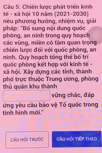 Câu 5: Chiến lược phát triển kinh
tế - xã hội 10 nǎm (2021-2030)
nêu phương hướng , nhiệm vụ, giải
pháp: "Bổ sung nội dung quốc
phòng, an ninh trong quy hoạch
các vùng, miền có tầm quan trọng
chiến lược đối với quốc phòng, an
ninh. Quy hoạch tổng thể bố trí
quốc phòng kết hợp với kinh tế -
xã hội. Xây dựng các tỉnh, thành
phố trực thuộc Trung ương, phòng
thủ quân khu thành
square  vững chắc, đáp
ứng yêu cầu bảo vệ Tổ quốc trong
tình hình mới."
CÂU HỎI TRƯỚC
CÂU HỏI TIẾP THEO