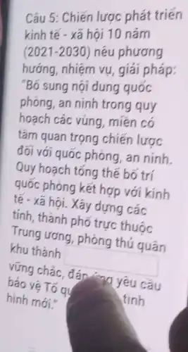 Câu 5: Chiến lược phát triến
kinh tế - xã hội 10 nǎm
(2021-2030) ) nêu phương
hướng, nhiệm vụ , giải pháp:
"Bố sung nội dung quoc
phòng, an ninh trong quy
hoạch các vùng , miền có
tám quan trọng chiến lược
đối với quốc phòng, an ninh.
Quy hoạch tổng thế bố trí
quốc phòng kết hợp với kính
tế - xã hội. Xây dựng các
tính, thành phố trực thuộc
Trung ương phòng thú quân
khu thành
square 
vững chắc, đáp 77 yêu cầu
bao vệ Tố qu
hình mới."	tình