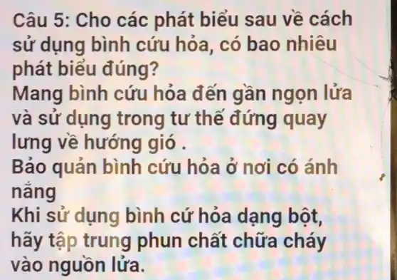 Câu 5: Cho các phát biểu sau về cách
sử dụng bình cứu hỏa, có bao nhiêu
phát biểu đúng?
Mang bình cứu hỏa đến gần ngọn lửa
và sử dụng trong tư thế đứng quay
lưng về hướng gió .
Báo quản bình cứu hỏa ở nơi có ánh
nǎng
Khi sử dụng bình cứ hỏa dạng bột,
hãy tập trung phun chất chữa cháy
vào nguồn lửa.