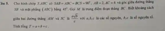 Câu 5. Cho hình chóp S.ABC có SAB=ABC=BCS=90^circ ,AB=2,AC=4 và góc giữa đường thǎng
SB và mặt phẳng (ABC) bằng 45^circ  Gọi M là trung điểm đoạn thẳng BC . Biết khoảng cách
giữa hai đường thẳng AM và SC là (asqrt (b))/(c) với a,b,c là các số nguyên, b,c là số nguyên tố.
Tính tổng T=a+b+c