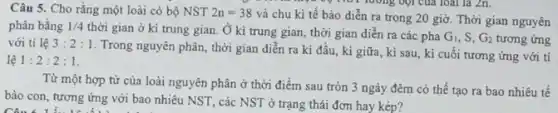 Câu 5. Cho rằng một loài có bộ NST 2n=38
và chu kì tế bào diễn ra trong 20 giờ. Thời gian nguyên
phân bằng 1/4
thời gian ở kì trung gian. Ở kì trung gian, thời gian diễn ra các pha
G_(1),S,G_(2) tương ứng với ti lệ 3:2:1
Trong nguyên phân, thời gian diển ra kì đầu, kì giữa, kì sau, kì cuối tương ứng với ti
lệ 1:2:2:1
Từ một hợp từ của loài nguyên phân ở thời điểm sau tròn 3 ngày đêm có thể tạo ra bao nhiêu tế
bào con, tương ứng với bao nhiêu NST , các NST ở trạng thái đơn hay kép?
Câu 6