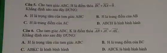 Câu 5. Cho tam giác ABC , H là điểm thỏa overrightarrow (BC)+overrightarrow (HA)=overrightarrow (0)
Khẳng định nào sau đây ĐÚNG:
A. H là trọng tâm của tam giác ABC
B. H là trung điểm của AB
C. H là trung điểm của AC
D. ABCH là hình bình hành
Câu 6. Cho tam giác ABC , K là điểm thỏa overrightarrow (AB)+overrightarrow (AC)=overrightarrow (AK)
Khẳng định nào sau đây ĐÚNG:
A. H là trọng tâm của tam giác ABC
B. H là trung điểm của BC
C. ABKC là hình bình hành
D. ABCK là hình bình hành