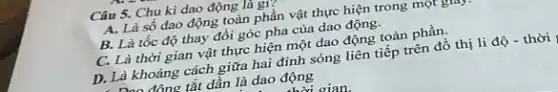 Câu 5. Chu kì dao động là gì?
A. Là số dao động toàn phần vật thực hiện trong một giây
B. Là tốc độ thay đổi góc pha của dao động.
C. Là thời gian vật thực hiện một dao động toàn phần.
D. Là khoảng cách giữa hai đinh sóng liên tiếp trên đồ thị li độ .
. Là kh đông tắt dần là dao động