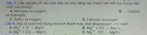 Câu 5. Cặp nguyên tố nào sau đây có khả nǎng tạo thành liên kết ion trong hợp
chất của chúng?
A. Nitrogen và oxygen
và hydrogen.
B. Carbon
C. Sulfur và oxygen
D. Calcium và oxygen
Câu 6. Đâu là quá trình đúng khi hình thành hợp chất Magnesium chloride?
A. Mg^2++Clarrow MgCl
B Mg^2++2Clarrow MgCl_(2)
c Mg^2++2Clarrow MgCl_(2)
D Mg^2+-2Clarrow MgCl_(2)