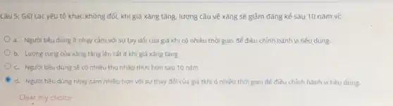 Câu 5: Giữ các yếu tố khác không đổi, khi giá xǎng tǎng, lượng cầu về xǎng sẽ giảm đáng kể sau 10 nǎm vì:
a. Người tiêu dùng ít nhay cảm với sự tay dổi của giá khi có nhiều thời gian để điều chỉnh hành vi tiêu dùng.
b. Lương cung của xǎng tǎng lên rất ít khi giá xǎng tǎng
c. Người tiêu dùng sẽ có nhiều thu nhập thực hơn sau 10 nǎm
C d. Người tiêu dùng nhạy cảm nhiều hơn với sự thay đổi của giá tkhi ó nhiều thời gian để điều chỉnh hành vi tiêu dùng.
Clear my choice