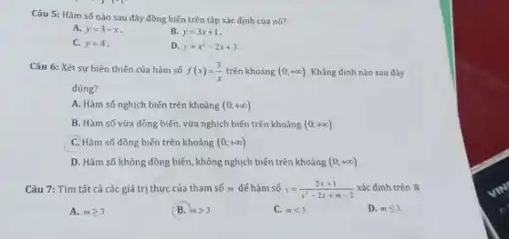 Câu 5: Hàm số nào sau đây đồng biến trên tập xác định của nó?
A. y=3-x
B. y=3x+1
C. y=4
D. y=x^2-2x+3
Câu 6: Xét sự biến thiên của hàm số f(x)=(3)/(x) trên khoảng (0;+infty ) Khẳng định nào sau đây
đúng?
A. Hàm số nghịch biến trên khoảng (0;+infty )
B. Hàm số vừa đồng biến, vừa nghịch biến trên khoảng (0;+infty )
C. Hàm số đồng biến trên khoảng (0;+infty )
D. Hàm số không đồng biến, không nghịch biến trên khoảng (0;+infty )
Câu 7: Tìm tất cả các giá trị thực của tham số m đế hàm số y=(2x+1)/(x^2)-2x+m-2 xác định trên R
A. mgeqslant 3
(B. mgt 3
C. mlt 3
D. mleqslant 3