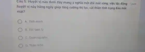 Câu 5. Huyệt vị nào dưới đây mang ý nghĩa một đôi mắt sáng, việc tác động 1 point
huyệt vị này hằng ngày giúp tǎng cường thị lực, cải thiện tình trạng đau mỏi
mắt?
A. Tình minh
B. Túc tam lý
C. Quan nguyên
D. Thần môn