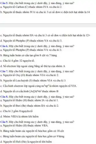 Câu 5. Hãy cho biết trong các ý dưới đây, ý nào đúng ý nào sai?
a. Nguyên tố Carbon (C) thuộc nhóm IVA và chu kì 2.
b. Nguyên tố thuộc nhóm IV A và chu kì 3 có số đơn vị điện tích hạt nhân là 14
C. Nguyên tố thuộc nhóm IIA và chu kì 3 có số đơn vị điện tích hạt nhân là 12+
d. Nguyên tố Photpho (P) thuộc nhóm VA và chu kì 3.
Câu 6. Hãy cho biết trong các ý dưới đây, ý nào đúng,ý nào sai?
a. Nguyên tố Photpho (P) thuộc nhóm VA và chu kì 3
b. Bảng tuần hoàn có cấu tạo gồm 8 cột và 7 hàng
C. Chu kì 4 gồm 32 nguyên tố.
d. Số electron lớp ngoài cùng bằng số thứ tự của nhóm A
Câu 7. Hãy cho biết trong các ý dưới đây, ý nào đúng,ý nào sai?
a. Nguyên tố Oxy (O) thuộc nhóm VIA và chu kì 2.
b. Nguyên tố Lưu huỳnh (S) thuộc nhóm VIA và chu kì 3.
C. Cấu hình electron lớp ngoài cùng ns^2np^4 là nhóm nguyên tố VIA
d. Nguyên tố có cấu hình [Ar]3d^x4s^2 thuộc nhóm B
Câu 8. Hãy cho biết trong các ý dưới đây, ý nào đúng ý nào sai?
a. Nguyên tô Hidro (H) thuộc nhóm IA và chu kì 1.
b. Nguyên tố Beri (Be) thuộc nhóm IIA và chu kì 2
C. Chu kì 2 gồm 8 nguyên tố
d. Nhóm VIIIA là nhóm khi hiếm
Câu 9. Hãy cho biết trong các ý dưới đây, ý nào đúng, ý nào sai?
a. Nguyên tố Hidro (H) thuộc nhóm VIIA.
b. Bảng tuần hoàn các nguyên tố hóa học gồm có 18 cột
C. Bảng tuần hoàn các nguyên tố hóa học gồm có 9 hàng
d. Nguyên tố Heli (He) là nguyên tố khi hiểm