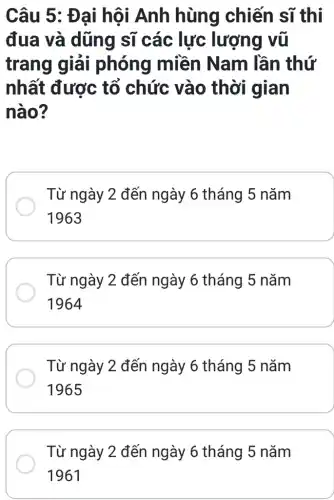 Câu 5: Đại hội Anh hùng chiến sĩ thì
đua và dũng sĩ các lực lượng vũ
trang giải phóng miền Nam lần thứ
nhất được tố chức vào thời gian
nào?
Từ ngày 2 đến ngày 6 tháng 5 nǎm
1963
Từ ngày 2 đến ngày 6 tháng 5 nǎm
1964
Từ ngày 2 đến ngày 6 tháng 5 nǎm
1965
Từ ngày 2 đến ngày 6 tháng 5 nǎm
1961