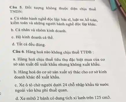 Câu 5. Đối tượng không thuộc diện chịu thuế
TNDN:
a. Cá nhân hành nghề độc lập: bác sĩ, luật sư, kế toán.
kiểm toán và những người hành nghề độc lập khác.
b. Cá nhân và nhóm kinh doanh.
c. Hộ kinh doanh cá thể.
d. Tất cả đều đúng.
Câu 6. Hàng hoá nào không chịu thuế TTĐB :
a. Hàng hoá chịu thuế tiêu thụ đặc biệt mua của cơ
Sở sản xuất để xuất khẩu nhưng không xuất khẩu.
b. Hàng hoá do cơ sở sản xuất uỷ thác cho cơ sở kinh
doanh khác để xuất khẩu.
c. Xe ô tô chở người dưới 24 chỗ nhập khẩu từ nước
ngoài vào khu phi thuế quan.
d. Xe môtô 2 bánh có dung tích xi lanh trên 125cm3