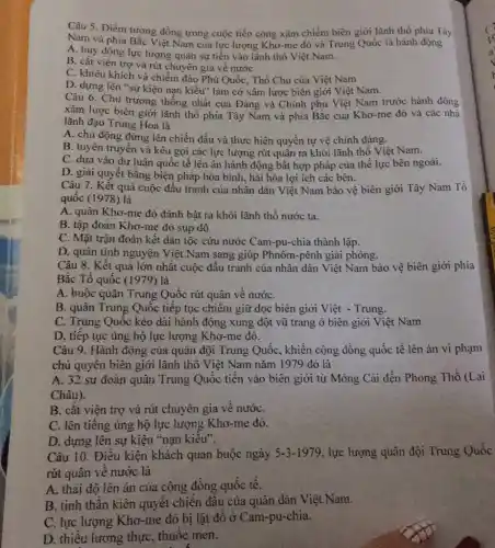 Câu 5. Điểm tương đồng trong cuộc tiến công xâm chiếm biên giới lãnh thổ phía Tây
A. huy donia Bǎc Việt Nam của lực lượng Khơ-me đỏ và Trung Quốc là hành động
A. huy động lực lượng quân sự tiền vào lãnh thổ Việt Nam.
B. cắt viện trợ và rút chuyên gia về nước
C. khiêu khích và chiếm đảo Phú Quốc , Thổ Chu của Việt Nam
D. dựng lên "sự kiện nạn kiều" làm cớ xâm lược biên giới Việt Nam.
Câu 6. Chủ trương thống nhất của Đảng và Chính phủ Việt Nam trước hành động
xâm lược biên giới lãnh thổ phía Tây Nam và phía Bắc của Khơ-me đỏ và các nhà
lãnh đạo Trung Hoa là
A. chủ động đứng lên chiến đấu và thực hiện quyền tự vệ chính đáng.
B. tuyên truyền và kêu gọi các lực lượng rút quân ra khỏi lãnh thổ Việt Nam.
C. dựa vào dư luận quốc tế lên án hành động bất hợp pháp của thế lực bên ngoài.
D. giải quyết bằng biện pháp hòa bình,, hài hòa lợi ích các bên.
Câu 7. Kết quả cuộc đấu tranh của nhân dân Việt Nam bảo vệ biên giới Tây Nam Tổ
quốc (1978) là
A. quân Khơ-me đỏ đánh bật ra khỏi lãnh thổ nước ta.
B. tập đoàn Khơ-me đỏ sụp đồ
C. Mặt trận đoàn kết dân tộc cứu nước Cam-pu-chia thành lập.
D. quân tình nguyện Việt Nam sang giúp Phnôm-pênh giải phóng.
Câu 8. Kết quả lớn nhất cuộc đấu tranh của nhân dân Việt Nam bảo vệ biên giới phía
Bắc Tổ quốc (1979) là
A. buộc quân Trung Quốc rút quân về nướC.
B. quân Trung Quốc tiếp tục chiếm giữ dọc biên giới Việt - Trung.
C. Trung Quốc kéo dài hành động xung đột vũ trang ở biên giới Việt Nam
D. tiếp tục ủng hộ lực lượng Khơ -me đỏ.
Câu 9. Hành động của quân đội Trung Quốc, khiển cộng đồng quốc tế lên án vi phạm
chủ quyên biên giới lãnh thổ Việt Nam nǎm 1979 đó là
A. 32 sư đoàn quân Trung Quốc tiền vào biên giới từ Móng Cái đến Phong Thổ (Lai
Châu).
B. cǎt viện trợ và rút chuyên gia về nướC.
C. lên tiêng ủng hộ lực lượng Khơ -me đỏ.
D. dựng lên sự kiện "nạn kiêu".
Câu 10. Điêu kiện khách quan buộc ngày 5-3-1979 , lực lượng quân đội Trung Quốc
rút quân về nước là
A. thái độ lên án của cộng đồng quốc tê.
B. tinh thần kiên quyết chiến đâu của quân dân Việt Nam.
C. lực lượng Khơ -me đỏ bị lật đổ ở Cam-pu-chia.
D. thiếu lương thực . thuộc men.