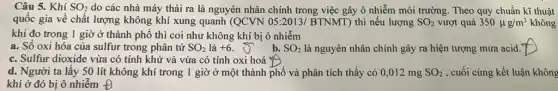 Câu 5. Khí SO_(2) do các nhà máy thải ra là nguyên nhân chính trong việc gây ô nhiễm môi trường. Theo quy chuẩn kĩ thuật
quốc gia về chất lượng không khí xung quanh (QCVN 05:2013,/ BTNMT) thì nếu lượng SO_(2) vượt quá 350mu g/m^3 không
khí đo trong 1 giờ ở thành phố thì coi như không khí bị ô nhiễm
a. Số oxi hóa của sulfur trong phân tử SO_(2) là +6 b. SO_(2) là nguyên nhân chính gây ra hiện tượng mưa acid. 7
c. Sulfur dioxide vừa có tính khử và vừa có tính oxi hoá
d. Người ta lấy 50 lít không khí trong 1 giờ ở một thành phố và phân tích thấy có 0,012 mg SO_(2) , cuối cùng kết luận không
khí ở đó bị ô nhiềm Đ