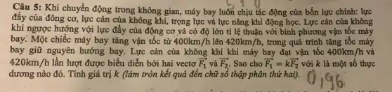 Câu 5: Khi chuyển động trong không gian, máy bay luôn chịu tác động của bốn lực chính: lực
đây của đông cơ , lực cản của không khí, trọng lực vả lực nâng khí động học. Lực cản của không
khí ngược hướng với lực đẩy của động cơ và có độ lớn tỉ lệ thuận với bình phương vận tốc máy
bay. Một chiếc máy bay tǎng vận tốc từ 400km/h lên 420km/h , trong quá trình tǎng tốc máy
bay giữ nguyên hướng bay. Lực cản của không khí khi máy bay đạt vận tốc 400km/h và
420km/h lần lượt được biểu diễn bởi hai vectơ overrightarrow (F_(1)) và overrightarrow (F_(2)) Sao cho overrightarrow (F_(1))=koverrightarrow (F_(2)) với k là một số thực
dương nào đó. Tính giá trị k (làm tròn kết quả đến chữ số thập phân thứ hai).