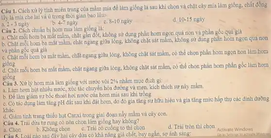 Câu 5. Loài nào sau đây hai cây dừa có khả nǎng giả chết, bay ngắn,sợ ánh sáng:
Câu 1. Cách xử lý tính miên trạng của mầm mía để làm giống là sau khi chọn và chặt cây mía làm giống, chất đống
lấy lá mía che lại và ủ trong thời gian bao lâu:
a. 2-3 ngày
4-7nggrave (a)y
c. 8-10 ngày
d. 10-15 ngày
Câu 2. Cách chuẩn bị hom mía làm giống là:
a. Chặt mỗi hom ba mắt mầm, chặt gần đốt, không sử dụng phần hom ngọn quá non và phần gốc quá già
b. Chặt mỗi hom ba mắt mầm, chặt ngang giữa lỏng, không chặt sát mầm, không sử dụng phần hom ngọn quá non
và phần gốc quá già
c. Chặt mỗi hom ba mắt mầm, chặt ngang giữa lóng, không chặt sát mầm, có thể chọn phần hom ngọn non làm hom
giống
d. Chặt mỗi hom ba mắt mầm, chặt ngang giữa lóng, không chặt sát mầm, có thể chọn phần hom phần gốc làm hom
giống
Câu 3. Xử lý hom mía làm giống với nước vôi 2%  nhằm mục đích gì:
a. Làm hom hút nhiều nước, xúc tác chuyển hóa đường và men, kích thích sự này mầm.
b. Để làm giảm sự bốc thoát hơi nước của hom mía sau khi trông
c. Có tác dụng làm tǎng pH đất sau khi đặt hom do đó gia tǎng sự hữu hiệu và gia tǎng mức hấp thụ các dinh dưỡng
khác.
d. Giảm tình trạng thiếu hụt Canxi trong giai đoạn nấy mầm và cây con.
Câu 4. Trái dừa tự rụng có nên chọn làm giống hay không?
d. Trái tròn thì chon
a. Chọn
b. Không chọn
c. Trái có cuống to thì chọn
Activate Windows