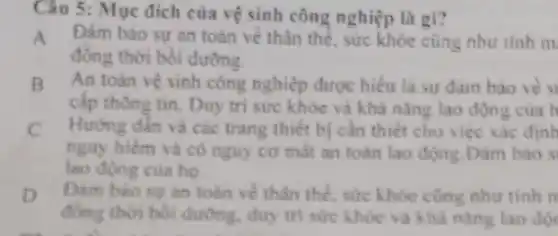 Câu 5: Mục đích của vệ sinh công nghiệp là gì?
A Đàm bảo sự an toàn về thân thể sức khỏe cũng như tinh m
đồng thời bồi dưỡng
B Antoàn vệ sinh công nghiệp được hiểu là sự đam bảo về s
cấp thông tin. Duy trị sức khóc và khả nǎng lao độn z của h
C Hướng dẫn và các trang thiết bị cần thiết cho việc xác định
nguy hiểm và có nguy cơ mất an toàn lao động. Đàm bao s
lao động của họ
D Dam bào suran toàn về thân thể sức khỏe cũng như tinh n
đồng thời bồi dưỡng.duy tri sức khoe và khả nǎng lao độ