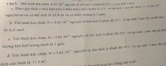 Câu 5. Một bình kín chứa
3,01cdot 10^23
nguyên tử khí heli ở nhiệt độ
0^circ C và áp suất 1 atm.
N=6,02cdot 10^23
a. Theo giả thiết 1 mol khí heli ở điều kiện tiêu chuẩn là
0^circ C và áp suất I atm thì chứa
nguyên tử và có thể tích là 22 ,4 lít và có khối lượng là 2 gam.
b. Với bình kín chứa
N=3,01cdot 10^23
nguyên tử khí heli ở nhiệt độ 0^circ C và áp suất 1 atm thì có số mol
là 0,5 mol.
c. Với bình kín chứa N=3,01cdot 10^23 nguyên tử khí heli ở nhiệt độ 0^circ C và áp suất 1 atm thì có khô
lượng khí heli trong bình là 1 gam.
d. Với bình kín chứa N=3,01cdot 10^23 nguyên tử khí heli ở nhiệt độ 0^circ C và áp suất 1 atm thì có
tích của bình là 11,2m^3
hiệt hoá hơi riêng của nước: