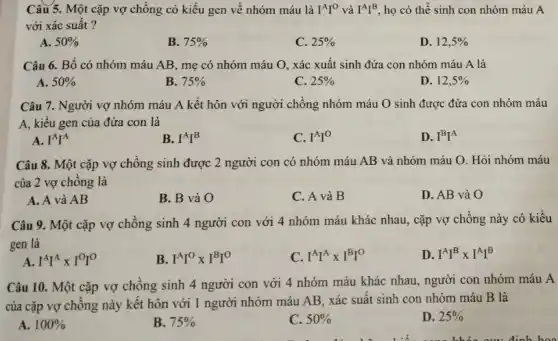 Câu 5. Một cặp vợ chồng có kiểu gen về nhóm máu là I^AI^O và I^AI^B họ có thể sinh con nhóm máu A
với xác suất ?
A. 50% 
B. 75% 
C. 25% 
D. 12,5% 
Câu 6. Bố có nhóm máu AB, mẹ có nhóm máu O , xác xuất sinh đứa con nhóm máu A là
A. 50% 
B. 75% 
C. 25% 
D. 12,5% 
Câu 7. Người vợ nhóm máu A kết hôn với người chồng nhóm máu O sinh được đứa con nhóm máu
A, kiểu gen của đứa con là
A. I^AI^A
B. I^AI^B
C. I^AI^O
D. I^BI^A
Câu 8. Một cặp vợ chồng sinh được 2 người con có nhóm máu AB và nhóm máu O. Hỏi nhóm máu
của 2 vợ chồng là
A. A và AB
B. B và O
C. A và B
D. AB và O
Câu 9. Một cặp vợ chồng sinh 4 người con với 4 nhóm máu khác nhau , cặp vợ chồng này có kiểu
gen là
A. I^AI^Atimes I^OI^O
B. I^AI^Otimes I^BI^O
C. I^AI^Atimes I^BI^0
D. I^AI^Btimes I^AI^B
Câu 10. Một cặp vợ chồng sinh 4 người con với 4 nhóm máu khác nhau , người con nhóm máu A
của cặp vợ chồng này kết hôn với 1 người nhóm máu AB, xác suất sinh con nhóm máu B là
A. 100% 
B. 75% 
C. 50% 
D. 25%