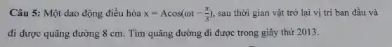 Câu 5: Một dao động điều hòa x=Acos(omega t-(pi )/(3)) , sau thời gian vật trở lại vị trí ban đầu và
đi được quãng đường 8 cm . Tìm quãng đường đi được trong giây thứ 2013.