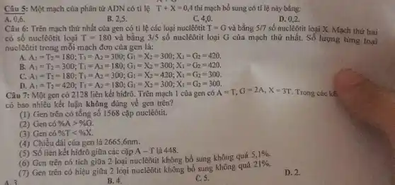 Câu 5: Một mạch của phân tử ADN có tỉ lệ T+X=0,4 thì mạch bổ sung có tỉ lệ này bằng:
A. 0,6.
B. 2.5.
C. 4,0 .
D. 0,2 .
Câu 6: Trên mạch thứ nhất của gen có tỉ lệ các loại nuclêôtit T=G và bằng 5/7 số nuclêôtit loại X Mạch thứ hai
có số nuclêôtit loại T=180 và bằng 3/5 số nuclêôtit loại G của mạch thứ nhất.Số lượng từng
nuclêôtit trong mỗi mạch đơn của gen là:
A. A_(1)=T_(2)=180;T_(1)=A_(2)=300;G_(1)=X_(2)=300;X_(1)=G_(2)=420
B. A_(1)=T_(2)=300;T_(1)=A_(2)=180;G_(1)=X_(2)=300;X_(1)=G_(2)=420.
C. A_(1)=T_(2)=180;T_(1)=A_(2)=300;G_(1)=X_(2)=420;X_(1)=G_(2)=300.
A_(1)=T_(2)=420;T_(1)=A_(2)=180;G_(1)=X_(2)=300;X_(1)=G_(2)=300
Câu 7: Một gen có 2128 liên kết hiđrô . Trên mạch 1 của gen có
A=T,G=2A,X=3T Trong các kể
có bao nhiêu kết luận không đúng về gen trên?
(1) Gen trên có tổng số 1568 cặp nuclêôtit.
(2) Gen có % Agt % G
(3) Gen có % Tlt % X
(4) Chiều dài của gen là 2665,6nm.
(5) Số liên kết hiđrô giữa các cặp A - T là 448.
(6) Gen trên có tích giữa 2 loại nuclêôtit không bổ sung không quá
5,1% 
(7) Gen trên có hiệu giữa 2 loại nuclêôtit không bô sung
21% 
D. 2.
B. 4.
C. 5.