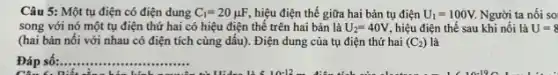 Câu 5: Một tụ điện có điện dung C_(1)=20mu F, hiệu điện thế giữa hai bản tụ điện U_(1)=100V. Người ta nối so
song với nó một tụ điện thứ hai có hiệu điện thế trên hai bản là U_(2)=40V, hiệu điện thế sau khi nối là U=8
(hai bản nối với nhau có điện tích cùng dấu). Điện dung của tụ điện thứ hai (C_(2)) là
Đáp số:.. __