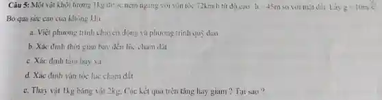 Câu 5: Một vật khối lượng 1kg được ném ngang với vận tốc 72km/h từ độ cao h=45m so với mặt đất Lấy g=10m/s^2
Bỏ qua sức cản cua không khí.
a. Viết phương trình chuyên động và phương trình quỳ dao
b. Xác định thời gian bay đến lúc chạm đất.
c. Xác định tâm bay xa
d. Xác định vận tốc lúc chạm đất
e. Thay vật 1kg bằng vật 2kg . Các kết quả trên tǎng hay giảm ?Tai sao?